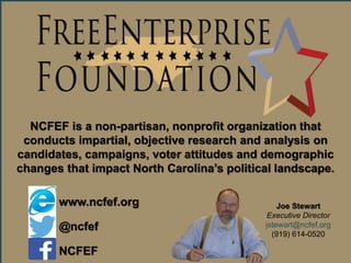 2014 Election Updates & Insights
NCFEF is a non-partisan, nonprofit organization that
conducts impartial, objective research and analysis on
candidates, campaigns, voter attitudes and demographic
changes that impact North Carolina’s political landscape.
Joe Stewart
Executive Director
jstewart@ncfef.org
(919) 614-0520
www.ncfef.org
@ncfef
NCFEF
 