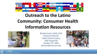 Outreach to the Latino
Community: Consumer Health
Information Resources
Brenda Linares, MLIS, AHIP
Outreach Librarian
Health Science Library
UNC Chapel Hill
October 21th, 2015
blinares@email.unc.edu
 