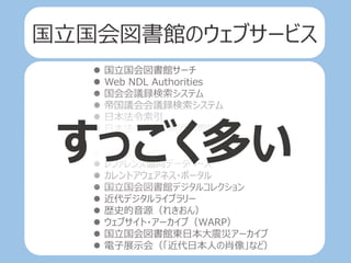  国立国会図書館サーチ
 Web NDL Authorities
 国会会議録検索システム
 帝国議会会議録検索システム
 日本法令索引
 日本法令索引〔明治前期編〕
 NDL-OPAC
 リサーチ・ナビ
 レファレンス協同データベース
 カレントアウェアネス・ポータル
 国立国会図書館デジタルコレクション
 近代デジタルライブラリー
 歴史的音源（れきおん）
 ウェブサイト・アーカイブ（WARP）
 国立国会図書館東日本大震災アーカイブ
 電子展示会（「近代日本人の肖像」など）
すっごく多い
国立国会図書館のウェブサービス
 