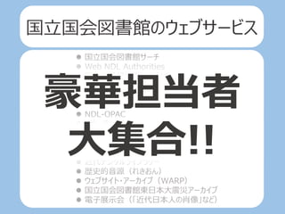  国立国会図書館サーチ
 Web NDL Authorities
 国会会議録検索システム
 帝国議会会議録検索システム
 日本法令索引
 日本法令索引〔明治前期編〕
 NDL-OPAC
 リサーチ・ナビ
 レファレンス協同データベース
 カレントアウェアネス・ポータル
 国立国会図書館デジタルコレクション
 近代デジタルライブラリー
 歴史的音源（れきおん）
 ウェブサイト・アーカイブ（WARP）
 国立国会図書館東日本大震災アーカイブ
 電子展示会（「近代日本人の肖像」など）
豪華担当者
大集合!!
国立国会図書館のウェブサービス
 