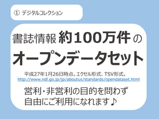 ① デジタルコレクション
書誌情報 約100万件の
オープンデータセット
平成27年1月26日時点。エクセル形式、TSV形式。
http://www.ndl.go.jp/jp/aboutus/standards/opendataset.html
営利・非営利の目的を問わず
自由にご利用になれます♪
 