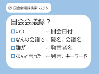 ② 国会会議録検索システム
国会会議録？
いつ
なんの会議で
誰が
なんと言った
⇠開会日付
⇠院名、会議名
⇠発言者名
⇠発言、キーワード
 