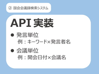 ② 国会会議録検索システム
API 実装
 発言単位
例：キーワード×発言者名
 会議単位
例：開会日付×会議名
 