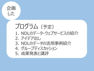 プログラム（予定）
1. NDLのデータ・ウェブサービスの紹介
2. アイデア出し
3. NDLのデータの活用事例紹介
4. グループディスカッション
5. 成果発表と講評
企画
した
 