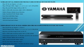 YAMAHA BD-S477 ALL REGION CODE FREE MULTI ZONE SYSTEM BLU RAY DISC DVD PLAYER
• Plays 2D Blu-ray Regions: A, B and C
• Plays All-Region DVDs: Region 1, 2, 3, 4, 5, 6, 7, 8, 9. 0 PAL/NTSC
• Plays PAL and NTSC Region DVDs on ANY TV
• Built-in NTSC⇔PAL Converter, Built-in Wi-Fi, MIRACAST
• DLNA & Miracast Mobile Device Mirroring
• Dolby TrueHD & DTS-HD Master Audio
• Front Panel USB Media Player
• Digital Coaxial Audio Output
• 100-240V Worldwide Voltage
YAMAHA BD-S677 WI-FI 2D/3D ALL REGION CODE FREE MULTI ZONE SYSTEM BLU RAY DISC DVD PLAYER
• Plays 2D/3D Blu-ray Regions: A, B and C
• Plays All-Region DVDs: Region 1, 2, 3, 4, 5, 6, 7, 8, 9. 0 PAL/NTSC
• Plays PAL and NTSC Region DVDs on ANY TV
• Built-in NTSC⇔PAL Converter, Built-in Wi-Fi, DLNA Cerified
• Fully-Enclosed Optical Drive, 3D Playback and 2D-to-3D Conversion
• DLNA & Miracast Mobile Device Mirroring
• Dolby TrueHD & DTS-HD Master Audio
• SA-CD, Front Panel USB Media Player
• Digital Coaxial Audio Output, 100-240V Worldwide Voltage
www.multisystem-electronics.com
 