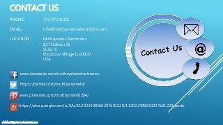 CONTACT US
www.multisystem-electronics.com
PHONE : 773-770-6322
EMAIL : info@multisystem-electronics.com
LOCATION : Multisystem-Electronics
837 Oakton St
Suite G
Elk Grove Village IL 60007
USA
www.facebook.com/multisystemelectronics
https://twitter.com/multisystemelec
www.pinterest.com/multisystem0264/
https://plus.google.com/u/0/b/112033498360207601220/112033498360207601220/posts
 