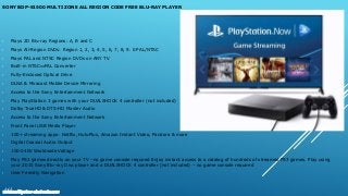 SONY BDP-S1500 MULTI ZONE ALL REGION CODE FREE BLU-RAY PLAYER
• Plays 2D Blu-ray Regions: A, B and C
• Plays All-Region DVDs: Region 1, 2, 3, 4, 5, 6, 7, 8, 9. 0 PAL/NTSC
• Plays PAL and NTSC Region DVDs on ANY TV
• Built-in NTSC⇔PAL Converter
• Fully-Enclosed Optical Drive
• DLNA & Miracast Mobile Device Mirroring
• Access to the Sony Entertainment Network
• Play PlayStation 3 games with your DUALSHOCK 4 controller (not included)
• Dolby TrueHD & DTS-HD Master Audio
• Access to the Sony Entertainment Network
• Front Panel USB Media Player
• 100+ streaming apps: Netflix, HuluPlus, Amazon Instant Video, Pandora & more
• Digital Coaxial Audio Output
• 100-240V Worldwide Voltage
• Play PS3 games directly on your TV –no game console required Enjoy instant access to a catalog of hundreds of streamed PS3 games. Play using
your 2015 Sony Blu-ray Disc player and a DUALSHOCK 4 controller (not included) – no game console required
• User Friendly Navigation
www.multisystem-electronics.com
 