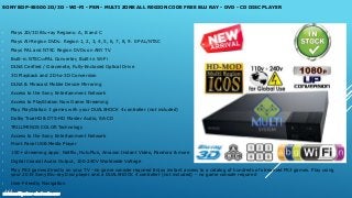 SONY BDP-S5500 2D/3D - WI-FI - PSN - MULTI ZONE ALL REGION CODE FREE BLU RAY - DVD - CD DISC PLAYER
• Plays 2D/3D Blu-ray Regions: A, B and C
• Plays All-Region DVDs: Region 1, 2, 3, 4, 5, 6, 7, 8, 9. 0 PAL/NTSC
• Plays PAL and NTSC Region DVDs on ANY TV
• Built-in NTSC⇔PAL Converter, Built-in Wi-Fi
• DLNA Cerified / Gracenote, Fully-Enclosed Optical Drive
• 3D Playback and 2D-to-3D Conversion
• DLNA & Miracast Mobile Device Mirroring
• Access to the Sony Entertainment Network
• Access to PlayStation Now Game Streaming
• Play PlayStation 3 games with your DUALSHOCK 4 controller (not included)
• Dolby TrueHD & DTS-HD Master Audio, SA-CD
• TRILUMINOS COLOR Technology
• Access to the Sony Entertainment Network
• Front Panel USB Media Player
• 100+ streaming apps: Netflix, HuluPlus, Amazon Instant Video, Pandora & more
• Digital Coaxial Audio Output, 100-240V Worldwide Voltage
• Play PS3 games directly on your TV –no game console required Enjoy instant access to a catalog of hundreds of streamed PS3 games. Play using
your 2015 Sony Blu-ray Disc player and a DUALSHOCK 4 controller (not included) – no game console required
• User Friendly Navigation
www.multisystem-electronics.com
 