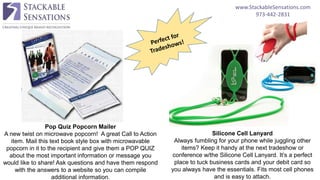 www.StackableSensations.com
973-442-2831
Pop Quiz Popcorn Mailer
A new twist on microwave popcorn! A great Call to Action
item. Mail this text book style box with microwavable
popcorn in it to the recipient and give them a POP QUIZ
about the most important information or message you
would like to share! Ask questions and have them respond
with the answers to a website so you can compile
additional information.
Silicone Cell Lanyard
Always fumbling for your phone while juggling other
items? Keep it handy at the next tradeshow or
conference w/the Silicone Cell Lanyard. It’s a perfect
place to tuck business cards and your debit card so
you always have the essentials. Fits most cell phones
and is easy to attach.
 