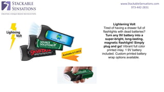 www.StackableSensations.com
973-442-2831
Lightening Volt
Tired of having a drawer full of
flashlights with dead batteries?
Turn any 9V battery into a
super-bright, long-lasting,
magnetic flashlight! Simply
plug and go! Vibrant full color
printed inlay. 1 9V battery
included. Custom printed battery
wrap options available.
 