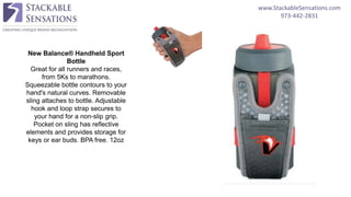 www.StackableSensations.com
973-442-2831
New Balance® Handheld Sport
Bottle
Great for all runners and races,
from 5Ks to marathons.
Squeezable bottle contours to your
hand's natural curves. Removable
sling attaches to bottle. Adjustable
hook and loop strap secures to
your hand for a non-slip grip.
Pocket on sling has reflective
elements and provides storage for
keys or ear buds. BPA free. 12oz
 