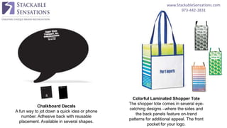 www.StackableSensations.com
973-442-2831
Chalkboard Decals
A fun way to jot down a quick idea or phone
number. Adhesive back with reusable
placement. Available in several shapes.
Colorful Laminated Shopper Tote
The shopper tote comes in several eye-
catching designs –where the sides and
the back panels feature on-trend
patterns for additional appeal. The front
pocket for your logo.
 