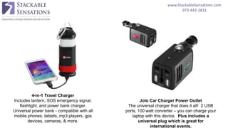 www.StackableSensations.com
973-442-2831
4-in-1 Travel Charger
Includes lantern, SOS emergency signal,
flashlight, and power bank charger.
Universal power bank - compatible with all
mobile phones, tablets, mp3 players, gps
devices, cameras, & more.
Jolo Car Charger Power Outlet
The universal charger that does it all! 2 USB
ports, 100 watt converter – you can charge your
laptop with this device. Plus includes a
universal plug which is great for
international events.
 