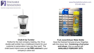 www.StackableSensations.com
973-442-2831
Fruit Juicer/Infuser Water Bottle
Have the freshest fruit juice at your fingertips
with this clever item. Combining a fruit juicer
and infuser, this is a perfect gift.
AVAILABLE FEBRUARY 2015.
Chalk-It Up Tumbler
Perfect for the next company meeting, this 16 oz
double wall tumbler has a chalkboard imprint for your
customer to personalize it any way they want! The
chalk board imprint area can be PMS matched to your
company’s colors too!
 