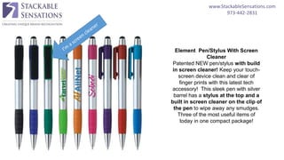 www.StackableSensations.com
973-442-2831
Element Pen/Stylus With Screen
Cleaner
Patented NEW pen/stylus with build
in screen cleaner! Keep your touch-
screen device clean and clear of
finger prints with this latest tech
accessory! This sleek pen with silver
barrel has a stylus at the top and a
built in screen cleaner on the clip of
the pen to wipe away any smudges.
Three of the most useful items of
today in one compact package!
 