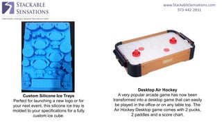 www.StackableSensations.com
973-442-2831
Custom Silicone Ice Trays
Perfect for launching a new logo or for
your next event, this silicone ice tray is
molded to your specifications for a fully
custom ice cube.
Desktop Air Hockey
A very popular arcade game has now been
transformed into a desktop game that can easily
be played in the office or on any table top. The
Air Hockey Desktop game comes with 2 pucks,
2 paddles and a score chart.
 