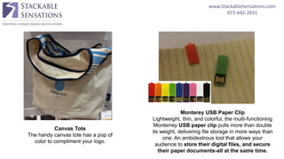 www.StackableSensations.com
973-442-2831
Canvas Tote
The handy canvas tote has a pop of
color to compliment your logo.
Monterey USB Paper Clip
Lightweight, thin, and colorful, the multi-functioning
Monterrey USB paper clip pulls more than double
its weight, delivering file storage in more ways than
one. An ambidextrous tool that allows your
audience to store their digital files, and secure
their paper documents-all at the same time.
 