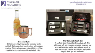 www.StackableSensations.com
973-442-2831
Moscow Mule
Style inspired by the popular Moscow Mule
cocktail. Stainless steel construction with copper
coating. Gift box features a robust history of the
cocktail and a recipe card is included. 16oz.
The Complete Tech Set
A perfect New Hire gift or Executive gift. This
all-in-one gift set includes a mobile charger, car
and wall adapter and a cord adapter so all of
your electronics can be re-charged and ready
to go! Nice gift box included.
 
