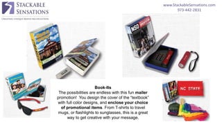 www.StackableSensations.com
973-442-2831
Book-Its
The possibilities are endless with this fun mailer
promotion! You design the cover of the “textbook”
with full color designs, and enclose your choice
of promotional items. From T-shirts to travel
mugs, or flashlights to sunglasses, this is a great
way to get creative with your message.
 