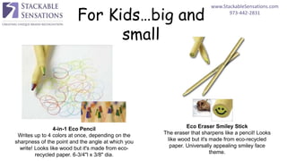 www.StackableSensations.com
973-442-2831
For Kids…big and
small
4-in-1 Eco Pencil
Writes up to 4 colors at once, depending on the
sharpness of the point and the angle at which you
write! Looks like wood but it's made from eco-
recycled paper. 6-3/4"l x 3/8" dia.
Eco Eraser Smiley Stick
The eraser that sharpens like a pencil! Looks
like wood but it's made from eco-recycled
paper. Universally appealing smiley face
theme.
 