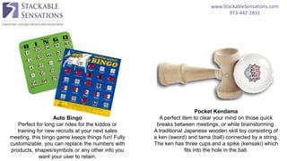 www.StackableSensations.com
973-442-2831
Pocket Kendama
A perfect item to clear your mind on those quick
breaks between meetings, or while brainstorming.
A traditional Japanese wooden skill toy consisting of
a ken (sword) and tama (ball) connected by a string.
The ken has three cups and a spike (kensaki) which
fits into the hole in the ball.
Auto Bingo
Perfect for long car rides for the kiddos or
training for new recruits at your next sales
meeting, this bingo game keeps things fun! Fully
customizable, you can replace the numbers with
products, shapes/symbols or any other info you
want your user to retain.
 
