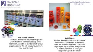 www.StackableSensations.com
973-442-2831
Mini Travel Tumbler
The 12 oz double wall insulated mug is the
perfect solution for the single cup coffee
machines! Available in a wide variety of eye-
popping colors, this will be your customer’s
new favorite mug!
LolliClocks
Another way to brighten up a workspace,
the LolliClock Stick clock is perfect for
even the smallest work-area. Just pop it
in your pen cup or planter and you have
a perfect promotion to keep your
recipients “up with the times”.
 