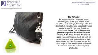 www.StackableSensations.com
973-442-2831
The TriFinder
An anti-loss product that uses smart
technology to locate your lost or stolen
valuables, such as keys, handbags, etc. It is
Bluetooth 4.0 enabled and operates through
a easy to use APP on your iPhone or
smartphone. When iTag is beyond the
present range and disconnected from
iPhone, both TriFinder and iPhone will
alert. It works in reverse mode as well, for
when you have your keys in hand to walk
out the door but can’t find your phone! And
don’t forget to take a selfie while you’re out!
It works as a remote shutter for group
photos too!
 