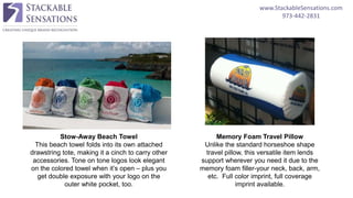 www.StackableSensations.com
973-442-2831
Stow-Away Beach Towel
This beach towel folds into its own attached
drawstring tote, making it a cinch to carry other
accessories. Tone on tone logos look elegant
on the colored towel when it’s open – plus you
get double exposure with your logo on the
outer white pocket, too.
Memory Foam Travel Pillow
Unlike the standard horseshoe shape
travel pillow, this versatile item lends
support wherever you need it due to the
memory foam filler-your neck, back, arm,
etc. Full color imprint, full coverage
imprint available.
 