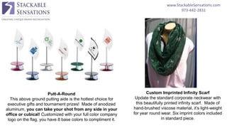 www.StackableSensations.com
973-442-2831
Putt-A-Round
This above ground putting aide is the hottest choice for
executive gifts and tournament prizes! Made of anodized
aluminum, you can take your shot from any side in your
office or cubical! Customized with your full color company
logo on the flag, you have 8 base colors to compliment it.
Custom Imprinted Infinity Scarf
Update the standard corporate neckwear with
this beautifully printed infinity scarf. Made of
hand-brushed viscose material, it’s light-weight
for year round wear. Six imprint colors included
in standard piece.
 