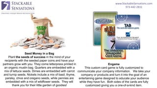 www.StackableSensations.com
973-442-2831
Engame
This custom card game is fully customized to
communicate your company information. We take your
company or products and turn it into the goal of an
entertaining game designed to educate your audience
while they have fun. Both sides of the cards are fully
customized giving you a one-of-a-kind item.
Seed Money in a Bag
Plant the seeds of success in the mind of your
recipients with the seeded paper coins and have your
partners grow with you. They come letterpress printed in
an organic muslin bag. Quarters are embedded with a
mix of lettuce seeds. Dimes are embedded with carrot
and turnip seeds. Nickels include a mix of basil, thyme,
parsley, chive and oregano seeds, while pennies are
embedded with a mix of wildflower seeds. They will
thank you for their little garden of goodies!
 