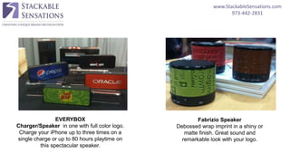 www.StackableSensations.com
973-442-2831
EVERYBOX
Charger/Speaker in one with full color logo.
Charge your iPhone up to three times on a
single charge or up to 80 hours playtime on
this spectacular speaker.
Fabrizio Speaker
Debossed wrap imprint in a shiny or
matte finish. Great sound and
remarkable look with your logo.
 