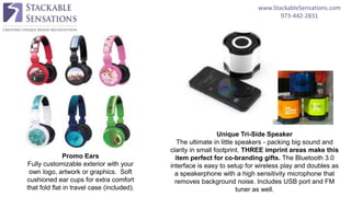 www.StackableSensations.com
973-442-2831
Promo Ears
Fully customizable exterior with your
own logo, artwork or graphics. Soft
cushioned ear cups for extra comfort
that fold flat in travel case (included).
Unique Tri-Side Speaker
The ultimate in little speakers - packing big sound and
clarity in small footprint. THREE imprint areas make this
item perfect for co-branding gifts. The Bluetooth 3.0
interface is easy to setup for wireless play and doubles as
a speakerphone with a high sensitivity microphone that
removes background noise. Includes USB port and FM
tuner as well.
 