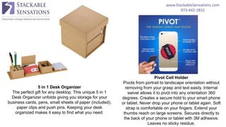 www.StackableSensations.com
973-442-2831
5 in 1 Desk Organizer
The perfect gift for any desktop. This unique 5 in 1
Desk Organizer unfolds giving you storage for your
business cards, pens, small sheets of paper (included),
paper clips and push pins. Keeping your desk
organized makes it easy to find what you need.
Pivot Cell Holder
Pivots from portrait to landscape orientation without
removing from your grasp and text easily. Internal
swivel allows it to pivot into any orientation 360
degrees. Creates a secure hold to your smart phone
or tablet. Never drop your phone or tablet again. Soft
strap is comfortable on your fingers. Extend your
thumbs reach on large screens. Secures directly to
the back of your phone or tablet with 3M adhesive.
Leaves no sticky residue.
 
