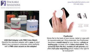 www.StackableSensations.com
973-442-2831
USB Wall Adapter with PMS Color Match
Electrify the standard adapter with a pop of color!
Match your company’s corporate colors perfectly
with a PMS color accent on the adapter!
PopSocket
Sticks flat to the back of your phone, tablet or case with
its repositionable gel. Once extended, the PopSocket
becomes a media stand for your device, a photo or
texting grip, or lower it for a video chat stand. This
universal item fits ALL models of cell phones and
offers full color imprinting which makes it the right fit
for everyone!!!
 