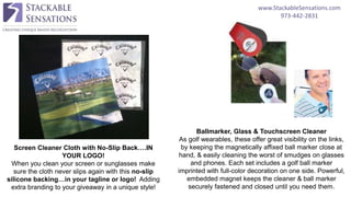 www.StackableSensations.com
973-442-2831
Screen Cleaner Cloth with No-Slip Back….IN
YOUR LOGO!
When you clean your screen or sunglasses make
sure the cloth never slips again with this no-slip
silicone backing…in your tagline or logo! Adding
extra branding to your giveaway in a unique style!
Ballmarker, Glass & Touchscreen Cleaner
As golf wearables, these offer great visibility on the links,
by keeping the magnetically affixed ball marker close at
hand, & easily cleaning the worst of smudges on glasses
and phones. Each set includes a golf ball marker
imprinted with full-color decoration on one side. Powerful,
embedded magnet keeps the cleaner & ball marker
securely fastened and closed until you need them.
 