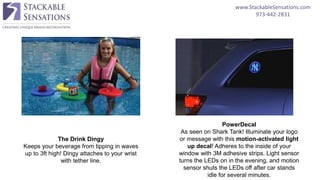 www.StackableSensations.com
973-442-2831
The Drink Dingy
Keeps your beverage from tipping in waves
up to 3ft high! Dingy attaches to your wrist
with tether line.
PowerDecal
As seen on Shark Tank! Illuminate your logo
or message with this motion-activated light
up decal! Adheres to the inside of your
window with 3M adhesive strips. Light sensor
turns the LEDs on in the evening, and motion
sensor shuts the LEDs off after car stands
idle for several minutes.
 