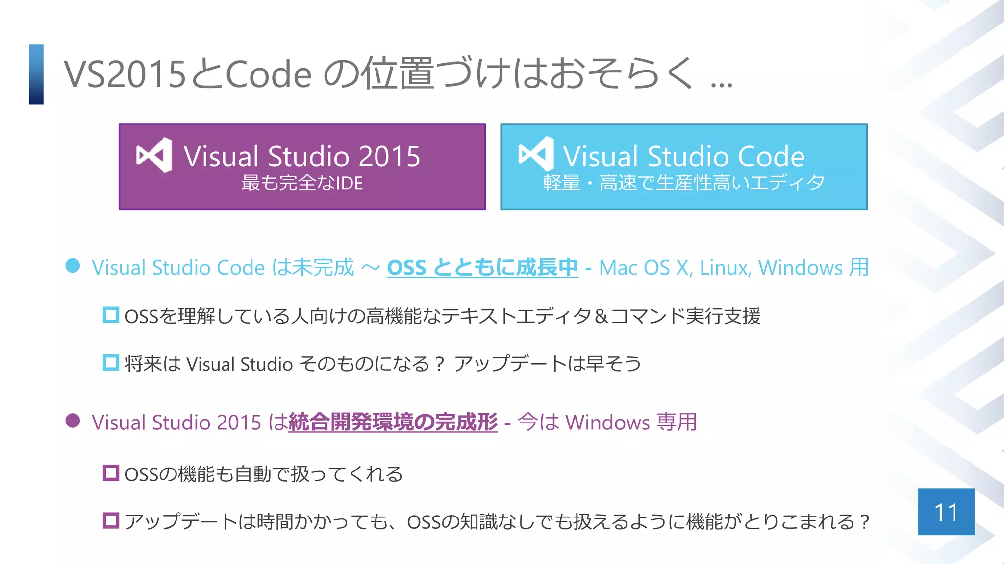 VS2015とCode の位置づけはおそらく ...
 Visual Studio Code は未完成 ～ OSS とともに成長中 - Mac OS X, Linux, Windows 用
 OSSを理解している人向けの高機能なテキストエディタ＆コマンド実行支援
 将来は Visual Studio そのものになる？ アップデートは早そう
 Visual Studio 2015 は統合開発環境の完成形 - 今は Windows 専用
 OSSの機能も自動で扱ってくれる
 アップデートは時間かかっても、OSSの知識なしでも扱えるように機能がとりこまれる？ 11
Visual Studio 2015
最も完全なIDE
Visual Studio Code
軽量・高速で生産性高いエディタ
 