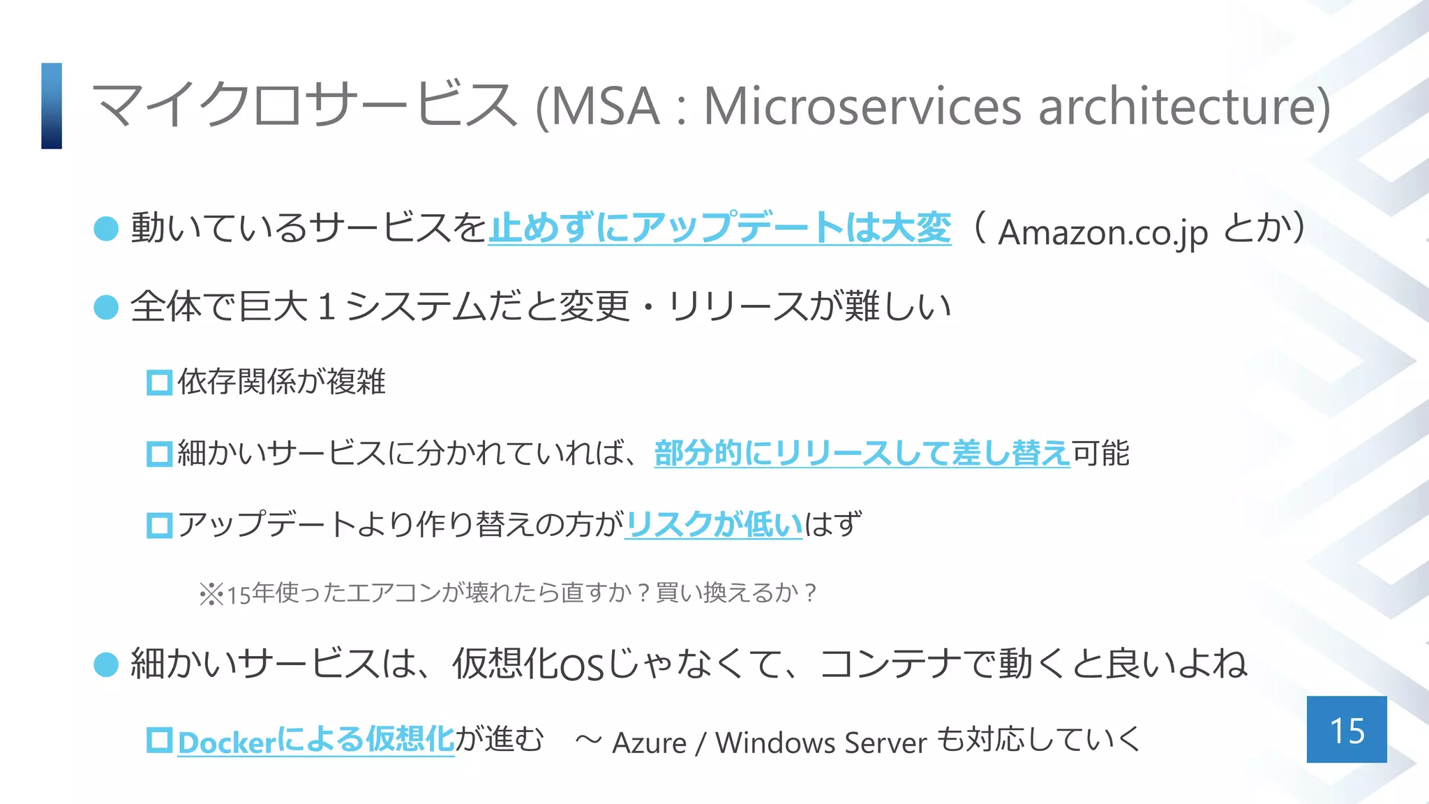 マイクロサービス (MSA : Microservices architecture)
 動いているサービスを止めずにアップデートは大変（ Amazon.co.jp とか）
 全体で巨大１システムだと変更・リリースが難しい
依存関係が複雑
細かいサービスに分かれていれば、部分的にリリースして差し替え可能
アップデートより作り替えの方がリスクが低いはず
※15年使ったエアコンが壊れたら直すか？買い換えるか？
 細かいサービスは、仮想化OSじゃなくて、コンテナで動くと良いよね
Dockerによる仮想化が進む ～ Azure / Windows Server も対応していく 15
 