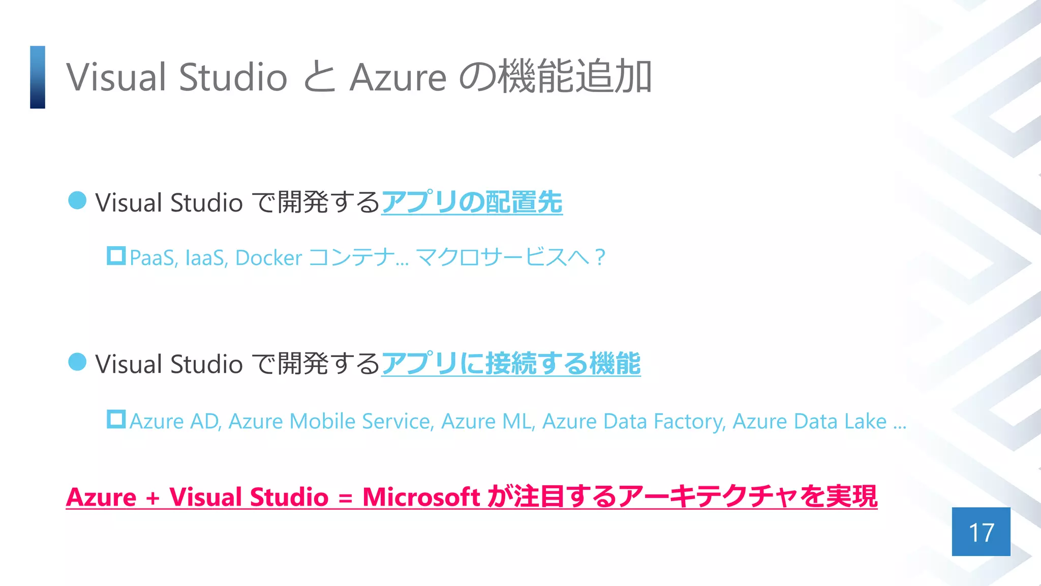 Visual Studio と Azure の機能追加
 Visual Studio で開発するアプリの配置先
PaaS, IaaS, Docker コンテナ... マクロサービスへ？
 Visual Studio で開発するアプリに接続する機能
Azure AD, Azure Mobile Service, Azure ML, Azure Data Factory, Azure Data Lake ...
Azure + Visual Studio = Microsoft が注目するアーキテクチャを実現
17
 