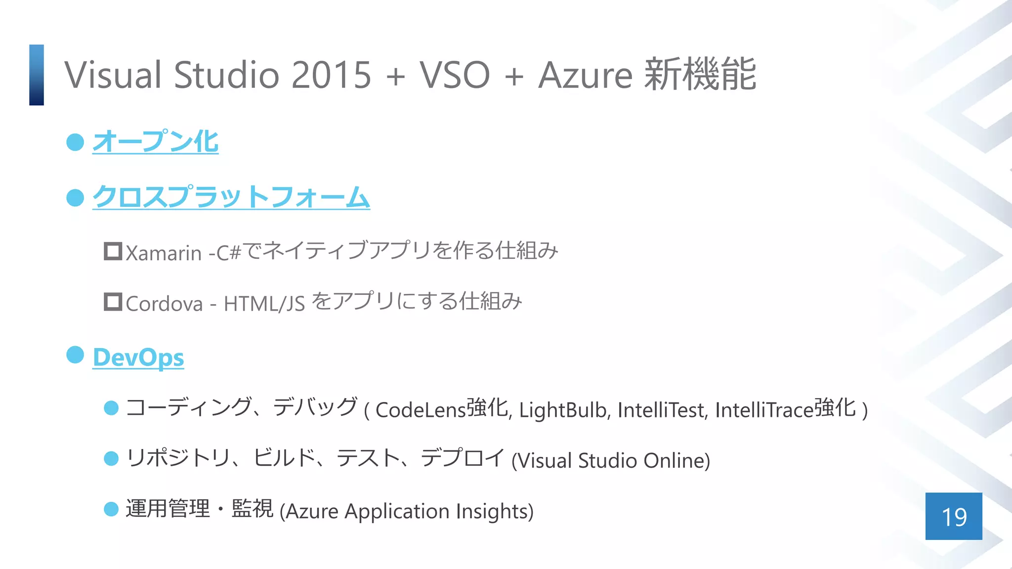 Visual Studio 2015 + VSO + Azure 新機能
 オープン化
 クロスプラットフォーム
Xamarin -C#でネイティブアプリを作る仕組み
Cordova - HTML/JS をアプリにする仕組み
 DevOps
 コーディング、デバッグ ( CodeLens強化, LightBulb, IntelliTest, IntelliTrace強化 )
 リポジトリ、ビルド、テスト、デプロイ (Visual Studio Online)
 運用管理・監視 (Azure Application Insights) 19
 