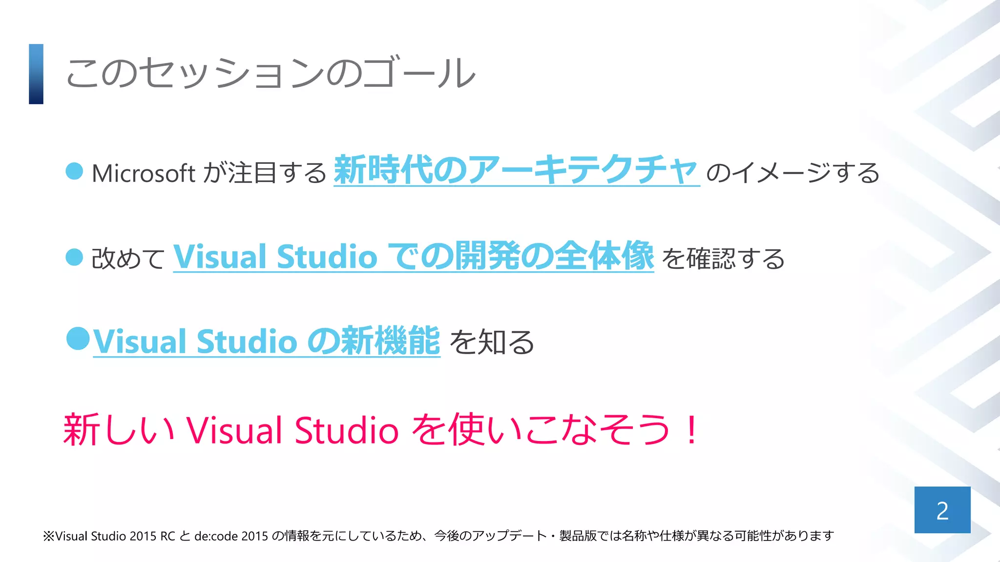 このセッションのゴール
 Microsoft が注目する 新時代のアーキテクチャ のイメージする
 改めて Visual Studio での開発の全体像 を確認する
Visual Studio の新機能 を知る
新しい Visual Studio を使いこなそう！
2
※Visual Studio 2015 RC と de:code 2015 の情報を元にしているため、今後のアップデート・製品版では名称や仕様が異なる可能性があります
 