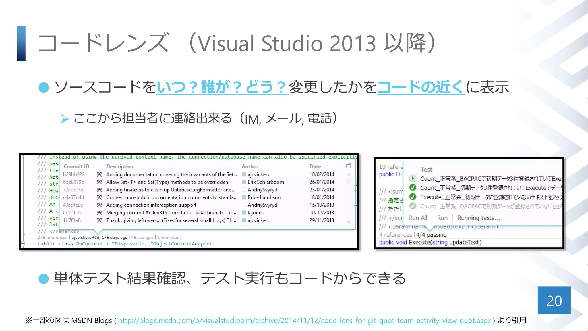 コードレンズ （Visual Studio 2013 以降）
 ソースコードをいつ？誰が？どう？変更したかをコードの近くに表示
ここから担当者に連絡出来る（IM, メール, 電話）
 単体テスト結果確認、テスト実行もコードからできる
20
※一部の図は MSDN Blogs ( http://blogs.msdn.com/b/visualstudioalm/archive/2014/11/12/code-lens-for-git-quot-team-activity-view-quot.aspx ) より引用
 