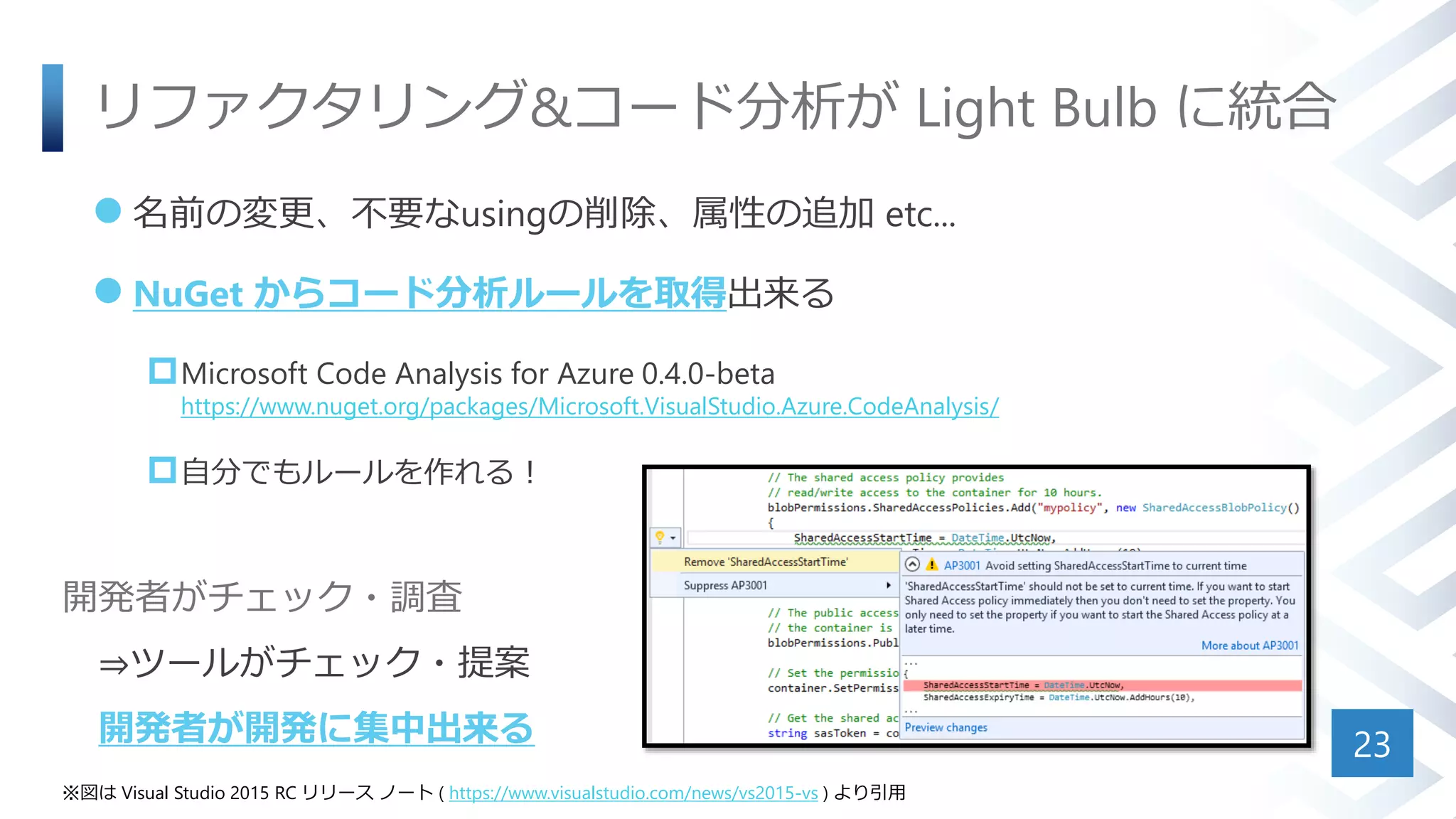 リファクタリング&コード分析が Light Bulb に統合
 名前の変更、不要なusingの削除、属性の追加 etc...
 NuGet からコード分析ルールを取得出来る
Microsoft Code Analysis for Azure 0.4.0-beta
https://www.nuget.org/packages/Microsoft.VisualStudio.Azure.CodeAnalysis/
自分でもルールを作れる！
23
※図は Visual Studio 2015 RC リリース ノート ( https://www.visualstudio.com/news/vs2015-vs ) より引用
開発者がチェック・調査
⇒ツールがチェック・提案
開発者が開発に集中出来る
 