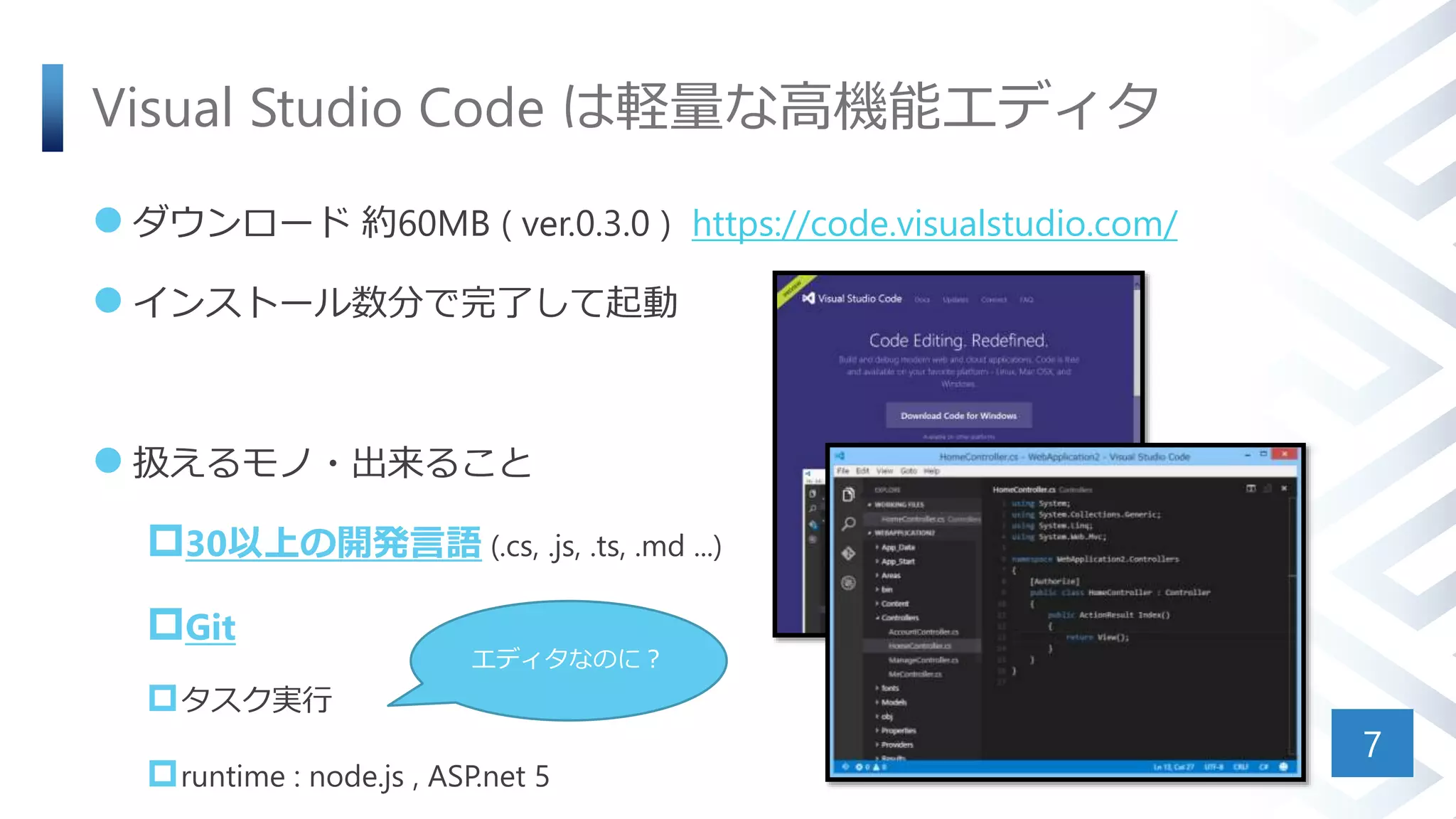 Visual Studio Code は軽量な高機能エディタ
 ダウンロード 約60MB ( ver.0.3.0 ) https://code.visualstudio.com/
 インストール数分で完了して起動
 扱えるモノ・出来ること
30以上の開発言語 (.cs, .js, .ts, .md ...)
Git
タスク実行
runtime : node.js , ASP.net 5
7
エディタなのに？
 