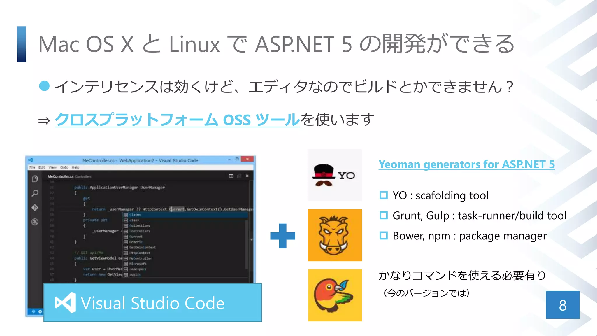 Mac OS X と Linux で ASP.NET 5 の開発ができる
 インテリセンスは効くけど、エディタなのでビルドとかできません？
⇒ クロスプラットフォーム OSS ツールを使います
8Visual Studio Code
Yeoman generators for ASP.NET 5
 YO : scafolding tool
 Grunt, Gulp : task-runner/build tool
 Bower, npm : package manager
かなりコマンドを使える必要有り
（今のバージョンでは）
 