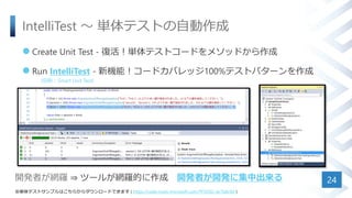 IntelliTest ～ 単体テストの自動作成
 Create Unit Test - 復活！単体テストコードをメソッドから作成
 Run IntelliTest - 新機能！コードカバレッジ100%テストパターンを作成
24
(旧称：Smart Unit Test)
※単体テストサンプルはこちらからダウンロードできます ( https://code.msdn.microsoft.com/TFSVSO-dc7b8c9d )
開発者が網羅 ⇒ ツールが網羅的に作成 開発者が開発に集中出来る
 