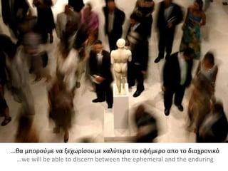 ...θα μπορούμε να ξεχωρίσουμε καλύτερα το εφήμερο απο το διαχρονικό
…we will be able to discern between the ephemeral and the enduring
 