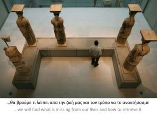 ...θα βρούμε τι λείπει απο την ζωή μας και τον τρόπο να το ανακτήσουμε
…we will find what is missing from our lives and how to retrieve it
 