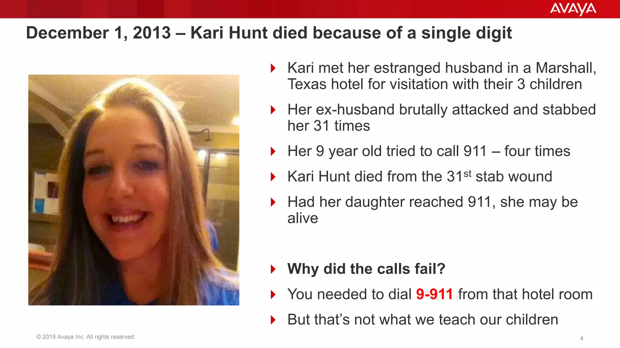 © 2015 Avaya Inc. All rights reserved. 4
December 1, 2013 – Kari Hunt died because of a single digit
 Kari met her estranged husband in a Marshall,
Texas hotel for visitation with their 3 children
 Her ex-husband brutally attacked and stabbed
her 31 times
 Her 9 year old tried to call 911 – four times
 Kari Hunt died from the 31st stab wound
 Had her daughter reached 911, she may be
alive
 Why did the calls fail?
 You needed to dial 9-911 from that hotel room
 But that’s not what we teach our children
 