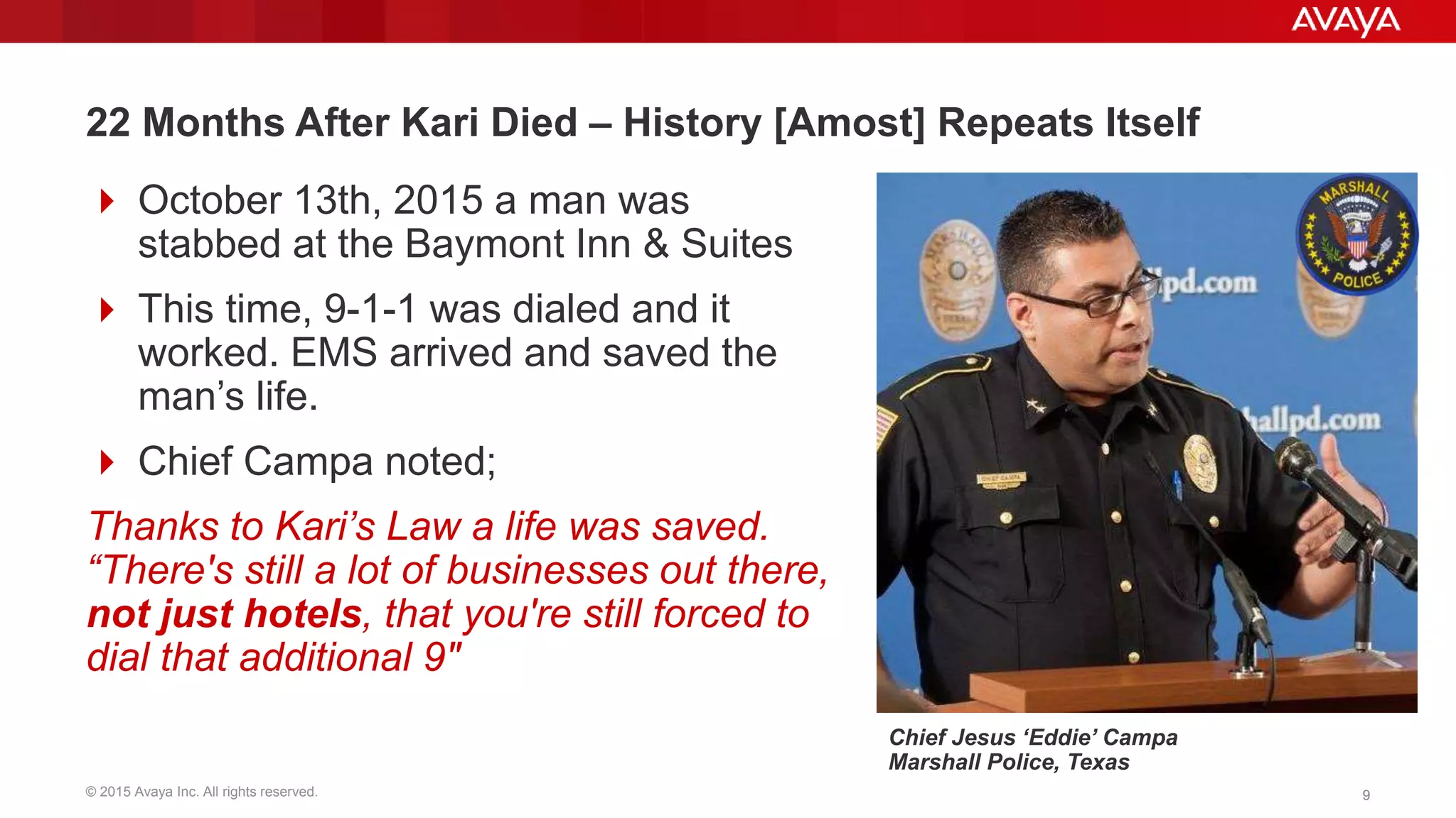 © 2015 Avaya Inc. All rights reserved. 99
22 Months After Kari Died – History [Amost] Repeats Itself
 October 13th, 2015 a man was
stabbed at the Baymont Inn & Suites
 This time, 9-1-1 was dialed and it
worked. EMS arrived and saved the
man’s life.
 Chief Campa noted;
Thanks to Kari’s Law a life was saved.
“There's still a lot of businesses out there,
not just hotels, that you're still forced to
dial that additional 9"
Chief Jesus ‘Eddie’ Campa
Marshall Police, Texas
 